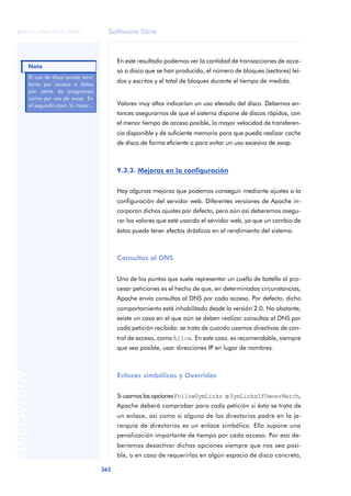 Software libre
362
ANOTACIONES

 FUOC • XP04/90791/00021
En este resultado podemos ver la cantidad de transacciones de acce-
so a disco que se han producido, el número de bloques (sectores) leí-
dos y escritos y el total de bloques durante el tiempo de medida.
Valores muy altos indicarían un uso elevado del disco. Debemos en-
tonces asegurarnos de que el sistema dispone de discos rápidos, con
el menor tiempo de acceso posible, la mayor velocidad de transferen-
cia disponible y de suficiente memoria para que pueda realizar cache
de disco de forma eficiente o para evitar un uso excesivo de swap.
9.3.3. Mejoras en la configuración
Hay algunas mejoras que podemos conseguir mediante ajustes a la
configuración del servidor web. Diferentes versiones de Apache in-
corporan dichos ajustes por defecto, pero aún así deberemos asegu-
rar los valores que esté usando el servidor web, ya que un cambio de
éstos puede tener efectos drásticos en el rendimiento del sistema.
Consultas al DNS
Uno de los puntos que suele representar un cuello de botella al pro-
cesar peticiones es el hecho de que, en determinadas circunstancias,
Apache envía consultas al DNS por cada acceso. Por defecto, dicho
comportamiento está inhabilitado desde la versión 2.0. No obstante,
existe un caso en el que aún se deben realizar consultas al DNS por
cada petición recibida: se trata de cuando usamos directivas de con-
trol de acceso, como Allow. En este caso, es recomendable, siempre
que sea posible, usar direcciones IP en lugar de nombres.
Enlaces simbólicos y Overrides
Si usamos las opcionesFollowSymLinks oSymLinksIfOwnerMatch,
Apache deberá comprobar para cada petición si ésta se trata de
un enlace, así como si alguno de los directorios padre en la je-
rarquía de directorios es un enlace simbólico. Ello supone una
penalización importante de tiempo por cada acceso. Por eso de-
beríamos desactivar dichas opciones siempre que nos sea posi-
ble, o en caso de requerirlas en algún espacio de disco concreto,
El uso de disco puede venir
tanto por acceso a datos
por parte de programas
como por uso de swap. En
el segundo caso, la mejor...
Nota
 
