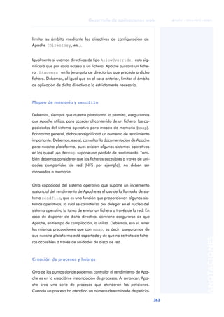 363
Desarrollo de aplicaciones web
ANOTACIONES

 FUOC • XP04/90791/00021
limitar su ámbito mediante las directivas de configuración de
Apache (Directory, etc.).
Igualmente si usamos directivas de tipo AllowOverride, esto sig-
nificará que por cada acceso a un fichero, Apache buscará un fiche-
ro .htaccess en la jerarquía de directorios que preceda a dicho
fichero. Debemos, al igual que en el caso anterior, limitar el ámbito
de aplicación de dicha directiva a lo estrictamente necesario.
Mapeo de memoria y sendfile
Debemos, siempre que nuestra plataforma lo permita, asegurarnos
que Apache utiliza, para acceder al contenido de un fichero, las ca-
pacidades del sistema operativo para mapeo de memoria (mmap).
Por norma general, dicho uso significará un aumento de rendimiento
importante. Debemos, eso sí, consultar la documentación de Apache
para nuestra plataforma, pues existen algunos sistemas operativos
en los que el uso demmap supone una pérdida de rendimiento. Tam-
bién debemos considerar que los ficheros accesibles a través de uni-
dades compartidas de red (NFS por ejemplo), no deben ser
mapeados a memoria.
Otra capacidad del sistema operativo que supone un incremento
sustancial del rendimiento de Apache es el uso de la llamada de sis-
tema sendfile, que es una función que proporcionan algunos sis-
temas operativos, la cual se caracteriza por delegar en el núcleo del
sistema operativo la tarea de enviar un fichero a través de la red. En
caso de disponer de dicha directiva, conviene asegurarse de que
Apache, en tiempo de compilación, la utiliza. Debemos, eso sí, tener
las mismas precauciones que con mmap, es decir, asegurarnos de
que nuestra plataforma está soportada y de que no se trata de fiche-
ros accesibles a través de unidades de disco de red.
Creación de procesos y hebras
Otro de los puntos donde podemos controlar el rendimiento de Apa-
che es en la creación e instanciación de procesos. Al arrancar, Apa-
che crea una serie de procesos que atenderán las peticiones.
Cuando un proceso ha atendido un número determinado de peticio-
 