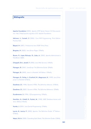 365
Desarrollo de aplicaciones web
ANOTACIONES

 FUOC • XP04/90791/00021
Apache Foundation (2003). Apache HTTP Server Version 2.0 Documenta-
tion. http://httpd.apache.org/docs-2.0/: Apache Foundation.
Atkinson, L.; Suraski, Z. (2003). Core PHP Programming, Third Edition.
Prentice Hall.
Bequet, H. (2001). Professional Java SOAP. Wrox Press.
Bergsten, H. (2002). Java Server Pages. O’Reilly.
Bowen, R.; Lopez Ridruejo, D.; Liska, A. (2002). Apache Administrator’s
Handbook. SAMS.
Chappell, D.A.; Jewell, T. (2002). Java Web Services. O’Reilly.
Flanagan, D. (2001). JavaScript: The Definitive Guide. O’Reilly.
Flanagan, D. (2002). Java in a Nutshell, 4th Edition. O’Reilly.
Flanagan, D.; Farley, J.; Crawford, W.; Magnusson, K. (1999). Java Enter-
prise in a Nutshell. O’Reilly.
Goodman, D. (1998). Dynamic HTML. The definitive reference. O’Reilly.
Goodman, D. (2002). Dynamic HTML: The Definitive Reference .O’Reilly.
Gundavaram, S. (1996). CGI programming. O’Reilly.
Hamilton, G.; Cattell, R.; Fischer, M. (1998). JDBC Database Access with
Java. Addison-Wesley.
Hunter, J. (2001). Java Servlet Programming. O’Reilly.
Laurie, B.; Laurie, P. (2002). Apache: The Definitive Guide, 3rd
Edition .
O’Reilly.
Meyer, Eric A. (2000). Cascading Style Sheets: The Definitive Guide. O’Reilly.
Bibliografía
 
