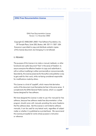 367
Desarrollo de aplicaciones web
ANOTACIONES

 FUOC • XP04/90791/00021
GNU Free Documentation License
Version 1.2, November 2002
Copyright (C) 2000,2001,2002 Free Software Foundation, Inc.
59 Temple Place, Suite 330, Boston, MA 02111-1307 USA
Everyone is permitted to copy and distribute verbatim copies
of this license document, but changing it is not allowed.
0. PREAMBLE
The purpose of this License is to make a manual, textbook, or other
functional and useful document "free" in the sense of freedom: to
assure everyone the effective freedom to copy and redistribute it,
with or without modifying it, either commercially or noncommercially.
Secondarily, this License preserves for the author and publisher a way
to get credit for their work, while not being considered responsible
for modifications made by others.
This License is a kind of "copyleft", which means that derivative
works of the document must themselves be free in the same sense. It
complements the GNU General Public License, which is a copyleft
license designed for free software.
We have designed this License in order to use it for manuals for free
software, because free software needs free documentation: a free
program should come with manuals providing the same freedoms
that the software does. But this License is not limited to software
manuals; it can be used for any textual work, regardless of subject
matter or whether it is published as a printed book. We recommend
this License principally for works whose purpose is instruction
or reference.
GNU Free Documentation License
 