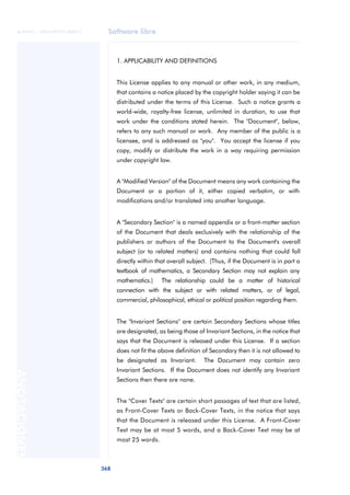 Software libre
368
ANOTACIONES

 FUOC • XP04/90791/00021
1. APPLICABILITY AND DEFINITIONS
This License applies to any manual or other work, in any medium,
that contains a notice placed by the copyright holder saying it can be
distributed under the terms of this License. Such a notice grants a
world-wide, royalty-free license, unlimited in duration, to use that
work under the conditions stated herein. The "Document", below,
refers to any such manual or work. Any member of the public is a
licensee, and is addressed as "you". You accept the license if you
copy, modify or distribute the work in a way requiring permission
under copyright law.
A "Modified Version" of the Document means any work containing the
Document or a portion of it, either copied verbatim, or with
modifications and/or translated into another language.
A "Secondary Section" is a named appendix or a front-matter section
of the Document that deals exclusively with the relationship of the
publishers or authors of the Document to the Document's overall
subject (or to related matters) and contains nothing that could fall
directly within that overall subject. (Thus, if the Document is in part a
textbook of mathematics, a Secondary Section may not explain any
mathematics.) The relationship could be a matter of historical
connection with the subject or with related matters, or of legal,
commercial, philosophical, ethical or political position regarding them.
The "Invariant Sections" are certain Secondary Sections whose titles
are designated, as being those of Invariant Sections, in the notice that
says that the Document is released under this License. If a section
does not fit the above definition of Secondary then it is not allowed to
be designated as Invariant. The Document may contain zero
Invariant Sections. If the Document does not identify any Invariant
Sections then there are none.
The "Cover Texts" are certain short passages of text that are listed,
as Front-Cover Texts or Back-Cover Texts, in the notice that says
that the Document is released under this License. A Front-Cover
Text may be at most 5 words, and a Back-Cover Text may be at
most 25 words.
 