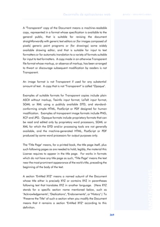 369
Desarrollo de aplicaciones web
ANOTACIONES

 FUOC • XP04/90791/00021
A "Transparent" copy of the Document means a machine-readable
copy, represented in a format whose specification is available to the
general public, that is suitable for revising the document
straightforwardly with generic text editors or (for images composed of
pixels) generic paint programs or (for drawings) some widely
available drawing editor, and that is suitable for input to text
formatters or for automatic translation to a variety of formats suitable
for input to text formatters. A copy made in an otherwise Transparent
file format whose markup, or absence of markup, has been arranged
to thwart or discourage subsequent modification by readers is not
Transparent.
An image format is not Transparent if used for any substantial
amount of text. A copy that is not "Transparent" is called "Opaque".
Examples of suitable formats for Transparent copies include plain
ASCII without markup, Texinfo input format, LaTeX input format,
SGML or XML using a publicly available DTD, and standard-
conforming simple HTML, PostScript or PDF designed for human
modification. Examples of transparent image formats include PNG,
XCF and JPG. Opaque formats include proprietary formats that can
be read and edited only by proprietary word processors, SGML or
XML for which the DTD and/or processing tools are not generally
available, and the machine-generated HTML, PostScript or PDF
produced by some word processors for output purposes only.
The "Title Page" means, for a printed book, the title page itself, plus
such following pages as are needed to hold, legibly, the material this
License requires to appear in the title page. For works in formats
which do not have any title page as such, "Title Page" means the text
near the most prominent appearance of the work's title, preceding the
beginning of the body of the text.
A section "Entitled XYZ" means a named subunit of the Document
whose title either is precisely XYZ or contains XYZ in parentheses
following text that translates XYZ in another language. (Here XYZ
stands for a specific section name mentioned below, such as
"Acknowledgements", "Dedications", "Endorsements", or "History".) To
"Preserve the Title" of such a section when you modify the Document
means that it remains a section "Entitled XYZ" according to this
definition.
 