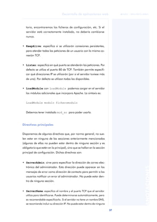 37
Desarrollo de aplicaciones web
ANOTACIONES

 FUOC • XP04/90791/00021
torio, encontraremos los ficheros de configuración, etc. Si el
servidor está correctamente instalado, no debería cambiarse
nunca.
• KeepAlive: especifica si se utilizarán conexiones persistentes,
para atender todas las peticiones de un usuario con la misma co-
nexión TCP.
• Listen: especifica en qué puerto se atenderán las peticiones. Por
defecto se utiliza el puerto 80 de TCP. También permite especifi-
car qué direcciones IP se utilizarán (por si el servidor tuviese más
de una). Por defecto se utilizan todas las disponibles.
• LoadModule: con LoadModule podemos cargar en el servidor
los módulos adicionales que incorpora Apache. La sintaxis es:
LoadModule modulo ficheromodulo
Debemos tener instalado mod_so para poder usarla.
Directivas principales
Disponemos de algunas directivas que, por norma general, no sue-
len estar en ninguna de las secciones anteriormente mencionadas
(algunas de ellas no pueden estar dentro de ninguna sección y es
obligatorio que estén en la principal), sino que se hallan en la sección
principal de configuración. Dichas directivas son:
• ServerAdmin: sirve para especificar la dirección de correo elec-
trónico del administrador. Esta dirección puede aparecer en los
mensajes de error como dirección de contacto para permitir a los
usuarios notificar un error al administrador. No puede estar den-
tro de ninguna sección.
• ServerName: especifica el nombre y el puerto TCP que el servidor
utiliza para identificarse. Puede determinarse automáticamente, pero
es recomendable especificarlo. Si el servidor no tiene un nombre DNS,
se recomienda incluir su dirección IP. No puede estar dentro de ninguna
 