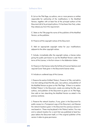 Software libre
372
ANOTACIONES

 FUOC • XP04/90791/00021
B. List on the Title Page, as authors, one or more persons or entities
responsible for authorship of the modifications in the Modified
Version, together with at least five of the principal authors of the
Document (all of its principal authors, if it has fewer than five), unless
they release you from this requirement.
C. State on the Title page the name of the publisher of the Modified
Version, as the publisher.
D. Preserve all the copyright notices of the Document.
E. Add an appropriate copyright notice for your modifications
adjacent to the other copyright notices.
F. Include, immediately after the copyright notices, a license notice
giving the public permission to use the Modified Version under the
terms of this License, in the form shown in the Addendum below.
G. Preserve in that license notice the full lists of Invariant Sections and
required Cover Texts given in the Document's license notice.
H. Include an unaltered copy of this License.
I. Preserve the section Entitled "History", Preserve its Title, and add to
it an item stating at least the title, year, new authors, and publisher of
the Modified Version as given on the Title Page. If there is no section
Entitled "History" in the Document, create one stating the title, year,
authors, and publisher of the Document as given on its Title Page,
then add an item describing the Modified Version as stated in the
previous sentence.
J. Preserve the network location, if any, given in the Document for
public access to a Transparent copy of the Document, and likewise
the network locations given in the Document for previous versions it
was based on. These may be placed in the "History" section. You may
omit a network location for a work that was published at least four
years before the Document itself, or if the original publisher of the
version it refers to gives permission.
 