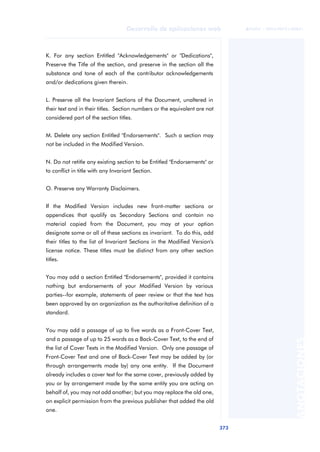 373
Desarrollo de aplicaciones web
ANOTACIONES

 FUOC • XP04/90791/00021
K. For any section Entitled "Acknowledgements" or "Dedications",
Preserve the Title of the section, and preserve in the section all the
substance and tone of each of the contributor acknowledgements
and/or dedications given therein.
L. Preserve all the Invariant Sections of the Document, unaltered in
their text and in their titles. Section numbers or the equivalent are not
considered part of the section titles.
M. Delete any section Entitled "Endorsements". Such a section may
not be included in the Modified Version.
N. Do not retitle any existing section to be Entitled "Endorsements" or
to conflict in title with any Invariant Section.
O. Preserve any Warranty Disclaimers.
If the Modified Version includes new front-matter sections or
appendices that qualify as Secondary Sections and contain no
material copied from the Document, you may at your option
designate some or all of these sections as invariant. To do this, add
their titles to the list of Invariant Sections in the Modified Version's
license notice. These titles must be distinct from any other section
titles.
You may add a section Entitled "Endorsements", provided it contains
nothing but endorsements of your Modified Version by various
parties--for example, statements of peer review or that the text has
been approved by an organization as the authoritative definition of a
standard.
You may add a passage of up to five words as a Front-Cover Text,
and a passage of up to 25 words as a Back-Cover Text, to the end of
the list of Cover Texts in the Modified Version. Only one passage of
Front-Cover Text and one of Back-Cover Text may be added by (or
through arrangements made by) any one entity. If the Document
already includes a cover text for the same cover, previously added by
you or by arrangement made by the same entity you are acting on
behalf of, you may not add another; but you may replace the old one,
on explicit permission from the previous publisher that added the old
one.
 
