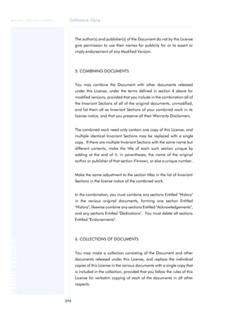 Software libre
374
ANOTACIONES

 FUOC • XP04/90791/00021
The author(s) and publisher(s) of the Document do not by this License
give permission to use their names for publicity for or to assert or
imply endorsement of any Modified Version.
5. COMBINING DOCUMENTS
You may combine the Document with other documents released
under this License, under the terms defined in section 4 above for
modified versions, provided that you include in the combination all of
the Invariant Sections of all of the original documents, unmodified,
and list them all as Invariant Sections of your combined work in its
license notice, and that you preserve all their Warranty Disclaimers.
The combined work need only contain one copy of this License, and
multiple identical Invariant Sections may be replaced with a single
copy. If there are multiple Invariant Sections with the same name but
different contents, make the title of each such section unique by
adding at the end of it, in parentheses, the name of the original
author or publisher of that section if known, or else a unique number.
Make the same adjustment to the section titles in the list of Invariant
Sections in the license notice of the combined work.
In the combination, you must combine any sections Entitled "History"
in the various original documents, forming one section Entitled
"History"; likewise combine any sections Entitled "Acknowledgements",
and any sections Entitled "Dedications". You must delete all sections
Entitled "Endorsements".
6. COLLECTIONS OF DOCUMENTS
You may make a collection consisting of the Document and other
documents released under this License, and replace the individual
copies of this License in the various documents with a single copy that
is included in the collection, provided that you follow the rules of this
License for verbatim copying of each of the documents in all other
respects.
 