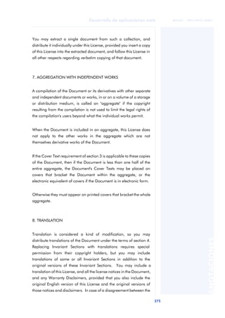 375
Desarrollo de aplicaciones web
ANOTACIONES

 FUOC • XP04/90791/00021
You may extract a single document from such a collection, and
distribute it individually under this License, provided you insert a copy
of this License into the extracted document, and follow this License in
all other respects regarding verbatim copying of that document.
7. AGGREGATION WITH INDEPENDENT WORKS
A compilation of the Document or its derivatives with other separate
and independent documents or works, in or on a volume of a storage
or distribution medium, is called an "aggregate" if the copyright
resulting from the compilation is not used to limit the legal rights of
the compilation's users beyond what the individual works permit.
When the Document is included in an aggregate, this License does
not apply to the other works in the aggregate which are not
themselves derivative works of the Document.
If the Cover Text requirement of section 3 is applicable to these copies
of the Document, then if the Document is less than one half of the
entire aggregate, the Document's Cover Texts may be placed on
covers that bracket the Document within the aggregate, or the
electronic equivalent of covers if the Document is in electronic form.
Otherwise they must appear on printed covers that bracket the whole
aggregate.
8. TRANSLATION
Translation is considered a kind of modification, so you may
distribute translations of the Document under the terms of section 4.
Replacing Invariant Sections with translations requires special
permission from their copyright holders, but you may include
translations of some or all Invariant Sections in addition to the
original versions of these Invariant Sections. You may include a
translation of this License, and all the license notices in the Document,
and any Warranty Disclaimers, provided that you also include the
original English version of this License and the original versions of
those notices and disclaimers. In case of a disagreement between the
 