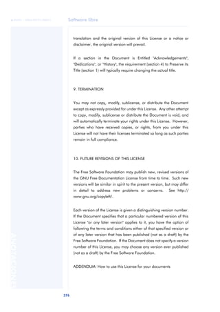 Software libre
376
ANOTACIONES

 FUOC • XP04/90791/00021
translation and the original version of this License or a notice or
disclaimer, the original version will prevail.
If a section in the Document is Entitled "Acknowledgements",
"Dedications", or "History", the requirement (section 4) to Preserve its
Title (section 1) will typically require changing the actual title.
9. TERMINATION
You may not copy, modify, sublicense, or distribute the Document
except as expressly provided for under this License. Any other attempt
to copy, modify, sublicense or distribute the Document is void, and
will automatically terminate your rights under this License. However,
parties who have received copies, or rights, from you under this
License will not have their licenses terminated so long as such parties
remain in full compliance.
10. FUTURE REVISIONS OF THIS LICENSE
The Free Software Foundation may publish new, revised versions of
the GNU Free Documentation License from time to time. Such new
versions will be similar in spirit to the present version, but may differ
in detail to address new problems or concerns. See http://
www.gnu.org/copyleft/.
Each version of the License is given a distinguishing version number.
If the Document specifies that a particular numbered version of this
License "or any later version" applies to it, you have the option of
following the terms and conditions either of that specified version or
of any later version that has been published (not as a draft) by the
Free Software Foundation. If the Document does not specify a version
number of this License, you may choose any version ever published
(not as a draft) by the Free Software Foundation.
ADDENDUM: How to use this License for your documents
 
