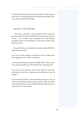 377
Desarrollo de aplicaciones web
ANOTACIONES

 FUOC • XP04/90791/00021
To use this License in a document you have written, include a copy of
the License in the document and put the following copyright and li-
cense notices just after the title page:
Copyright (c) YEAR YOUR NAME.
Permission is granted to copy, distribute and/or modify this
document under the terms of the GNU Free Documentation License,
Version 1.2 or any later version published by the Free Software
Foundation; with no Invariant Sections, no Front-Cover Texts, and no
Back-Cover Texts.
A copy of the license is included in the section entitled "GNU Free
Documentation License".
If you have Invariant Sections, Front-Cover Texts and Back-Cover
Texts, replace the "with...Texts." line with this:
with the Invariant Sections being LIST THEIR TITLES, with the Front-
Cover Texts being LIST, and with the Back-Cover Texts being LIST.
If you have Invariant Sections without Cover Texts, or some other
combination of the three, merge those two alternatives to suit the
situation.
If your document contains nontrivial examples of program code, we
recommend releasing these examples in parallel under your choice
of free software license, such as the GNU General Public License, to
permit their use in free software.
 