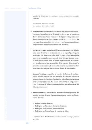 Software libre
38
ANOTACIONES

 FUOC • XP04/90791/00021
sección. La sintaxis es: ServerName nombredireccion:puerto
como en:
ServerName www.uoc.edu:80
ServerName 192.168.1.1:80
• DocumentRoot: el directorio raíz desde el que se servirán los do-
cumentos. Por defecto es el directorio htdocs, que se encuentra
dentro de la carpeta de instalación de Apache. No puede estar
dentro de ninguna sección, a excepción de la VirtualHost. Le
corresponde una sección <Directory> en la que se establecen
los parámetros de configuración de este directorio.
• DirectoryIndex: especifica el fichero que se servirá por defecto
para cada directorio en el caso de que no se especifique ninguno
en la URL. Por defecto es index.html. Es decir, si por ejemplo se
pone en el navegador: www.uoc.edu el servidor por defecto envia-
rá www.uoc.edu/index.html. Se puede especificar más de un fiche-
ro y el orden con el que se especifica dicho nombre determinará la
prioridad para decidir cuál se sirve. La directiva se puede encontrar
tanto fuera de cualquier sección como dentro de una de ellas.
• AccessFileName: especifica el nombre de fichero de configu-
ración en caso de que éste sea diferente de .htaccess. Para que
esta configuración funcione, la directiva AllowOverride tiene que
tener un valor adecuado. No puede estar dentro de ninguna sec-
ción. El nombre de fichero que se especifica por defecto es el del
fichero .htaccess.
• ErrorDocument: esta directiva establece la configuración del
servidor en caso de error. Se pueden establecer cuatro configura-
ciones distintas:
– Mostrar un texto de error.
– Redirigir a un fichero en el mismo directorio.
– Redirigir a un fichero en nuestro servidor.
– Redirigir a un fichero fuera de nuestro servidor.
La sintaxis de la directiva es ErrorDocument código_error
acción.
 