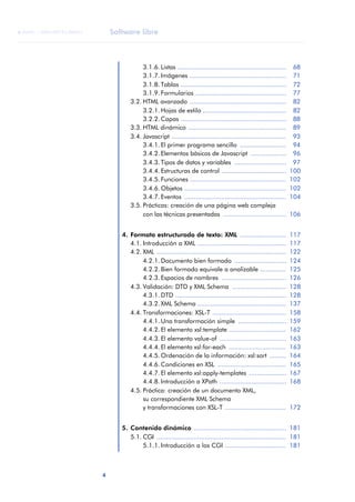Software libre
4
ANOTACIONES

 FUOC • XP04/90791/00021
3.1.6. Listas ........................................................... 68
3.1.7. Imágenes .................................................... 71
3.1.8. Tablas ......................................................... 72
3.1.9. Formularios ................................................. 77
3.2. HTML avanzado .................................................... 82
3.2.1. Hojas de estilo ............................................. 82
3.2.2. Capas ......................................................... 88
3.3. HTML dinámico ..................................................... 89
3.4. Javascript .............................................................. 93
3.4.1. El primer programa sencillo ......................... 94
3.4.2. Elementos básicos de Javascript ................... 96
3.4.3. Tipos de datos y variables ............................ 97
3.4.4. Estructuras de control ................................... 100
3.4.5. Funciones .................................................... 102
3.4.6. Objetos ....................................................... 102
3.4.7. Eventos ....................................................... 104
3.5. Prácticas: creación de una página web compleja
con las técnicas presentadas .................................. 106
4. Formato estructurado de texto: XML ......................... 117
4.1. Introducción a XML ................................................ 117
4.2. XML ...................................................................... 122
4.2.1. Documento bien formado ............................ 124
4.2.2. Bien formado equivale a analizable .............. 125
4.2.3. Espacios de nombres ................................... 126
4.3. Validación: DTD y XML Schema ............................. 128
4.3.1. DTD ............................................................ 128
4.3.2. XML Schema ................................................ 137
4.4. Transformaciones: XSL-T ........................................ 158
4.4.1. Una transformación simple .......................... 159
4.4.2. El elemento xsl:template ............................... 162
4.4.3. El elemento value-of .................................... 163
4.4.4. El elemento xsl:for-each ............................... 163
4.4.5. Ordenación de la información: xsl:sort ......... 164
4.4.6. Condiciones en XSL ..................................... 165
4.4.7. El elemento xsl:apply-templates .................... 167
4.4.8. Introducción a XPath .................................... 168
4.5. Práctica: creación de un documento XML,
su correspondiente XML Schema
y transformaciones con XSL-T ................................. 172
5. Contenido dinámico .................................................. 181
5.1. CGI ...................................................................... 181
5.1.1. Introducción a los CGI ................................. 181
 