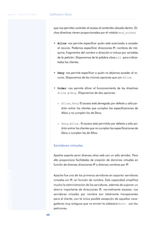 Software libre
40
ANOTACIONES

 FUOC • XP04/90791/00021
que nos permiten controlar el acceso al contenido ubicado dentro. Di-
chas directivas vienen proporcionadas por el módulo mod_access.
• Allow: nos permite especificar quién está autorizado a acceder
al recurso. Podemos especificar direcciones IP, nombres de má-
quina, fragmentos del nombre o dirección e incluso por variables
de la petición. Disponemos de la palabra clave all para indicar
todos los clientes.
• Deny: nos permite especificar a quién no dejamos acceder al re-
curso. Disponemos de las mismas opciones que con Allow.
• Order: nos permite afinar el funcionamiento de las directivas
Allow y Deny. Disponemos de dos opciones:
– Allow,Deny. El acceso está denegado por defecto y sólo po-
drán entrar los clientes que cumplan las especificaciones de
Allow y no cumplan las de Deny.
– Deny,Allow. El acceso está permitido por defecto y sólo po-
drán entrar los clientes que no cumplan las especificaciones de
Deny o cumplan las de Allow.
Servidores virtuales
Apache soporta servir diversos sitios web con un sólo servidor. Para
ello proporciona facilidades de creación de dominios virtuales en
función de diversas direcciones IP o diversos nombres por IP.
Apache fue uno de los primeros servidores en soportar servidores
virtuales sin IP, en función de nombre. Esta capacidad simplifica
mucho la administración de los servidores, además de suponer un
ahorro importante de direcciones IP, normalmente escasas. Los
servidores virtuales por nombre son totalmente transparentes
para el cliente, con la única posible excepción de aquellos nave-
gadores muy antiguos que no envíen la cabecera Host: con las
peticiones.
 