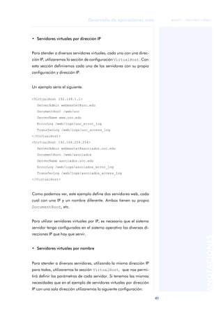 41
Desarrollo de aplicaciones web
ANOTACIONES

 FUOC • XP04/90791/00021
• Servidores virtuales por dirección IP
Para atender a diversos servidores virtuales, cada uno con una direc-
ción IP, utilizaremos la sección de configuración VirtualHost. Con
esta sección definiremos cada uno de los servidores con su propia
configuración y dirección IP.
Un ejemplo sería el siguiente.
<VirtualHost 192.168.1.1>
ServerAdmin webmaster@uoc.edu
DocumentRoot /web/uoc
ServerName www.uoc.edu
ErrorLog /web/logs/uoc_error_log
TransferLog /web/logs/uoc_access_log
</VirtualHost>
<VirtualHost 192.168.254.254>
ServerAdmin webmaster@asociados.uoc.edu
DocumentRoot /web/asociados
ServerName asociados.uoc.edu
ErrorLog /web/logs/asociados_error_log
TransferLog /web/logs/asociados_access_log
</VirtualHost>
Como podemos ver, este ejemplo define dos servidores web, cada
cual con una IP y un nombre diferente. Ambos tienen su propio
DocumentRoot, etc.
Para utilizar servidores virtuales por IP, es necesario que el sistema
servidor tenga configuradas en el sistema operativo las diversas di-
recciones IP que hay que servir.
• Servidores virtuales por nombre
Para atender a diversos servidores, utilizando la misma dirección IP
para todos, utilizaremos la sección VirtualHost, que nos permi-
tirá definir los parámetros de cada servidor. Si tenemos las mismas
necesidades que en el ejemplo de servidores virtuales por dirección
IP con una sola dirección utilizaremos la siguiente configuración:
 