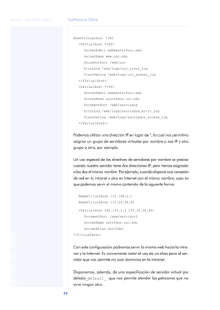 Software libre
42
ANOTACIONES

 FUOC • XP04/90791/00021
NameVirtualHost *:80
<VirtualHost *:80>
ServerAdmin webmaster@uoc.edu
ServerName www.uoc.edu
DocumentRoot /web/uoc
ErrorLog /web/logs/uoc_error_log
TransferLog /web/logs/uoc_access_log
</VirtualHost>
<VirtualHost *:80>
ServerAdmin webmaster@uoc.edu
ServerName asociados.uoc.edu
DocumentRoot /web/asociados
ErrorLog /web/logs/asociados_error_log
TransferLog /web/logs/asociados_access_log
</VirtualHost>.
Podemos utilizar una dirección IP en lugar de *, lo cual nos permitiría
asignar un grupo de servidores virtuales por nombre a esa IP y otro
grupo a otra, por ejemplo.
Un uso especial de las directivas de servidores por nombre se precisa
cuando nuestro servidor tiene dos direcciones IP, pero hemos asignado
a las dos el mismo nombre. Por ejemplo, cuando dispone una conexión
de red en la intranet y otra en Internet con el mismo nombre, caso en
que podemos servir el mismo contenido de la siguiente forma:
NameVirtualHost 192.168.1.1
NameVirtualHost 172.20.30.40
<VirtualHost 192.168.1.1 172.20.30.40>
DocumentRoot /www/servidor1
ServerName servidor.uoc.edu
ServerAlias servidor
</VirtualHost>
Con esta configuración podremos servir la misma web hacia la intra-
net y la Internet. Es conveniente notar el uso de un alias para el ser-
vidor que nos permite no usar dominios en la intranet.
Disponemos, además, de una especificación de servidor virtual por
defecto_default_ que nos permite atender las peticiones que no
sirve ningún otro.
 