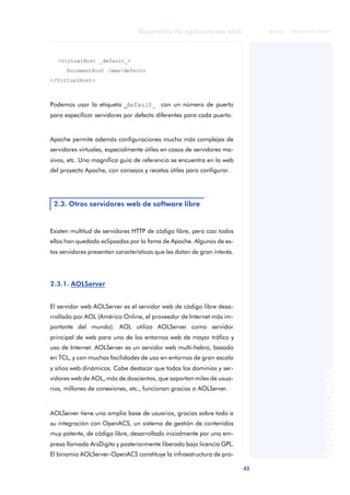 43
Desarrollo de aplicaciones web
ANOTACIONES

 FUOC • XP04/90791/00021
<VirtualHost _default_>
DocumentRoot /www/defecto
</VirtualHost>
Podemos usar la etiqueta _default_ con un número de puerto
para especificar servidores por defecto diferentes para cada puerto.
Apache permite además configuraciones mucho más complejas de
servidores virtuales, especialmente útiles en casos de servidores ma-
sivos, etc. Una magnífica guía de referencia se encuentra en la web
del proyecto Apache, con consejos y recetas útiles para configurar.
Existen multitud de servidores HTTP de código libre, pero casi todos
ellos han quedado eclipsados por la fama de Apache. Algunos de es-
tos servidores presentan características que les dotan de gran interés.
2.3.1. AOLServer
El servidor web AOLServer es el servidor web de código libre desa-
rrollado por AOL (América Online, el proveedor de Internet más im-
portante del mundo). AOL utiliza AOLServer como servidor
principal de web para uno de los entornos web de mayor tráfico y
uso de Internet. AOLServer es un servidor web multi-hebra, basado
en TCL, y con muchas facilidades de uso en entornos de gran escala
y sitios web dinámicos. Cabe destacar que todos los dominios y ser-
vidores web de AOL, más de doscientos, que soportan miles de usua-
rios, millones de conexiones, etc., funcionan gracias a AOLServer.
AOLServer tiene una amplia base de usuarios, gracias sobre todo a
su integración con OpenACS, un sistema de gestión de contenidos
muy potente, de código libre, desarrollado inicialmente por una em-
presa llamada ArsDigita y posteriormente liberado bajo licencia GPL.
El binomio AOLServer-OpenACS constituye la infraestructura de pro-
2.3. Otros servidores web de software libre
 