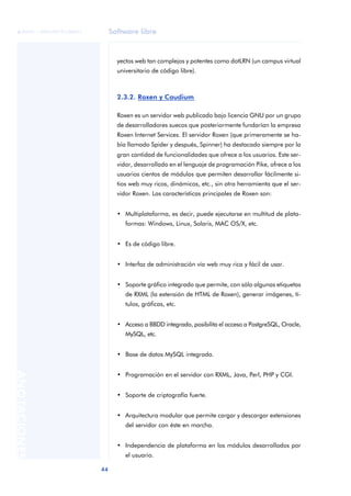 Software libre
44
ANOTACIONES

 FUOC • XP04/90791/00021
yectos web tan complejos y potentes como dotLRN (un campus virtual
universitario de código libre).
2.3.2. Roxen y Caudium
Roxen es un servidor web publicado bajo licencia GNU por un grupo
de desarrolladores suecos que posteriormente fundarían la empresa
Roxen Internet Services. El servidor Roxen (que primeramente se ha-
bía llamado Spider y después, Spinner) ha destacado siempre por la
gran cantidad de funcionalidades que ofrece a los usuarios. Este ser-
vidor, desarrollado en el lenguaje de programación Pike, ofrece a los
usuarios cientos de módulos que permiten desarrollar fácilmente si-
tios web muy ricos, dinámicos, etc., sin otra herramienta que el ser-
vidor Roxen. Las características principales de Roxen son:
• Multiplataforma, es decir, puede ejecutarse en multitud de plata-
formas: Windows, Linux, Solaris, MAC OS/X, etc.
• Es de código libre.
• Interfaz de administración vía web muy rica y fácil de usar.
• Soporte gráfico integrado que permite, con sólo algunas etiquetas
de RXML (la extensión de HTML de Roxen), generar imágenes, tí-
tulos, gráficas, etc.
• Acceso a BBDD integrado, posibilita el acceso a PostgreSQL, Oracle,
MySQL, etc.
• Base de datos MySQL integrada.
• Programación en el servidor con RXML, Java, Perl, PHP y CGI.
• Soporte de criptografía fuerte.
• Arquitectura modular que permite cargar y descargar extensiones
del servidor con éste en marcha.
• Independencia de plataforma en los módulos desarrollados por
el usuario.
 