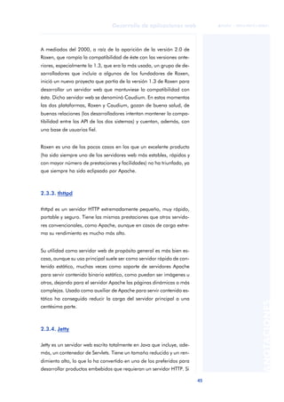 45
Desarrollo de aplicaciones web
ANOTACIONES

 FUOC • XP04/90791/00021
A mediados del 2000, a raíz de la aparición de la versión 2.0 de
Roxen, que rompía la compatibilidad de éste con las versiones ante-
riores, especialmente la 1.3, que era la más usada, un grupo de de-
sarrolladores que incluía a algunos de los fundadores de Roxen,
inició un nuevo proyecto que partía de la versión 1.3 de Roxen para
desarrollar un servidor web que mantuviese la compatibilidad con
ésta. Dicho servidor web se denominó Caudium. En estos momentos
las dos plataformas, Roxen y Caudium, gozan de buena salud, de
buenas relaciones (los desarrolladores intentan mantener la compa-
tibilidad entre los API de los dos sistemas) y cuentan, además, con
una base de usuarios fiel.
Roxen es uno de los pocos casos en los que un excelente producto
(ha sido siempre uno de los servidores web más estables, rápidos y
con mayor número de prestaciones y facilidades) no ha triunfado, ya
que siempre ha sido eclipsado por Apache.
2.3.3. thttpd
thttpd es un servidor HTTP extremadamente pequeño, muy rápido,
portable y seguro. Tiene las mismas prestaciones que otros servido-
res convencionales, como Apache, aunque en casos de carga extre-
ma su rendimiento es mucho más alto.
Su utilidad como servidor web de propósito general es más bien es-
casa, aunque su uso principal suele ser como servidor rápido de con-
tenido estático, muchas veces como soporte de servidores Apache
para servir contenido binario estático, como puedan ser imágenes u
otros, dejando para el servidor Apache las páginas dinámicas o más
complejas. Usado como auxiliar de Apache para servir contenido es-
tático ha conseguido reducir la carga del servidor principal a una
centésima parte.
2.3.4. Jetty
Jetty es un servidor web escrito totalmente en Java que incluye, ade-
más, un contenedor de Servlets. Tiene un tamaño reducido y un ren-
dimiento alto, lo que lo ha convertido en uno de los preferidos para
desarrollar productos embebidos que requieran un servidor HTTP. Si
 