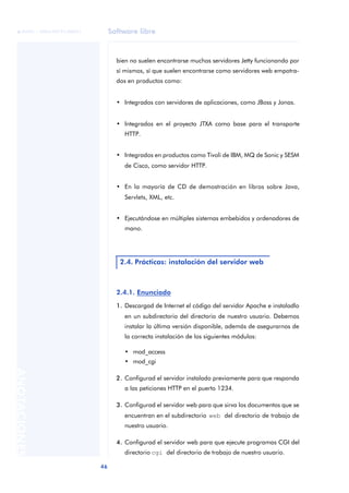 Software libre
46
ANOTACIONES

 FUOC • XP04/90791/00021
bien no suelen encontrarse muchos servidores Jetty funcionando por
sí mismos, sí que suelen encontrarse como servidores web empotra-
dos en productos como:
• Integrados con servidores de aplicaciones, como JBoss y Jonas.
• Integrados en el proyecto JTXA como base para el transporte
HTTP.
• Integrados en productos como Tivoli de IBM, MQ de Sonic y SESM
de Cisco, como servidor HTTP.
• En la mayoría de CD de demostración en libros sobre Java,
Servlets, XML, etc.
• Ejecutándose en múltiples sistemas embebidos y ordenadores de
mano.
2.4.1. Enunciado
1. Descargad de Internet el código del servidor Apache e instaladlo
en un subdirectorio del directorio de nuestro usuario. Debemos
instalar la última versión disponible, además de asegurarnos de
la correcta instalación de los siguientes módulos:
• mod_access
• mod_cgi
2. Configurad el servidor instalado previamente para que responda
a las peticiones HTTP en el puerto 1234.
3. Configurad el servidor web para que sirva los documentos que se
encuentran en el subdirectorio web del directorio de trabajo de
nuestro usuario.
4. Configurad el servidor web para que ejecute programas CGI del
directorio cgi del directorio de trabajo de nuestro usuario.
2.4. Prácticas: instalación del servidor web
 