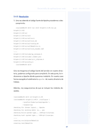 47
Desarrollo de aplicaciones web
ANOTACIONES

 FUOC • XP04/90791/00021
2.4.2. Resolución
1. Una vez obtenido el código fuente de Apache procedemos a des-
comprimirlo:
[carlesm@bofh m2]$ tar xvzf httpd-2.0.48.tar.gz
httpd-2.0.48/
httpd-2.0.48/os/
httpd-2.0.48/os/os2/
httpd-2.0.48/os/os2/os.h
httpd-2.0.48/os/os2/core.mk
httpd-2.0.48/os/os2/config.m4
httpd-2.0.48/os/os2/Makefile.in
httpd-2.0.48/os/os2/core_header.def
....
httpd-2.0.48/include/ap_release.h
httpd-2.0.48/include/.indent.pro
httpd-2.0.48/include/util_cfgtree.h
httpd-2.0.48/acconfig.h
[carlesm@bofh m2]$
Una vez tengamos el código fuente del servidor en nuestro direc-
torio, podemos configurarlo para compilarlo. En este punto, le in-
dicaremos a Apache dónde queremos instalarlo. En nuestro caso
hemos escogido el subdirectorio apache de nuestro directorio de
trabajo.
Además, nos aseguraremos de que se incluyen los módulos de-
seados.
[carlesm@bofh m2]$ cd httpd-2.0.48
[carlesm@bofh httpd-2.0.48]$ ./configure 
--prefix=/home/carlesm/apache .
--enable-cgi
checking for chosen layout... Apache
checking for working mkdir -p... yes
checking build system type... i686-pc-linux-gnu
checking host system type... i686-pc-linux-gnu
....
creating srclib/pcre/Makefile
creating test/Makefile
 