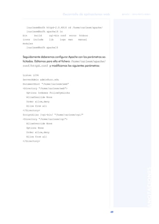 49
Desarrollo de aplicaciones web
ANOTACIONES

 FUOC • XP04/90791/00021
[carlesm@bofh httpd-2.0.48]$ cd /home/carlesm/apache/
[carlesm@bofh apache]$ ls
bin build cgi-bin conf error htdocs
icons include lib logs man manual
modules
[carlesm@bofh apache]$
Seguidamente deberemos configurar Apache con los parámetros so-
licitados. Editamos para ello el fichero /home/carlesm/apache/
conf/httpd.conf y modificamos los siguientes parámetros:
Listen 1234
ServerAdmin admin@uoc.edu
DocumentRoot “/home/carlesm/web”
<Directory “/home/carlesm/web”>
Options Indexes FollowSymLinks
AllowOverride None
Order allow,deny
Allow from all
</Directory>
ScriptAlias /cgi-bin/ “/home/carlesm/cgi/”
<Directory “/home/carlesm/cgi”>
AllowOverride None
Options None
Order allow,deny
Allow from all
</Directory>
 