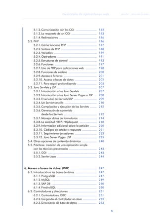 5
Desarrollo de aplicaciones web
ANOTACIONES

 FUOC • XP04/90791/00021
5.1.2.Comunicación con los CGI .......................... 182
5.1.3.La respuesta de un CGI ............................... 183
5.1.4.Redirecciones .............................................. 186
5.2. PHP ...................................................................... 186
5.2.1.Cómo funciona PHP .................................... 187
5.2.2.Sintaxis de PHP ............................................ 188
5.2.3.Variables .................................................... 189
5.2.4.Operadores ................................................ 191
5.2.5.Estructuras de control .................................. 193
5.2.6.Funciones ................................................... 197
5.2.7.Uso de PHP para aplicaciones web .............. 198
5.2.8.Funciones de cadena ................................... 200
5.2.9.Acceso a ficheros ........................................ 201
5.2.10. Acceso a bases de datos ........................... 202
5.2.11. Para seguir profundizando ........................ 205
5.3. Java Servlets y JSP ................................................. 207
5.3.1.Introducción a los Java Servlets .................... 207
5.3.2.Introducción a las Java Server Pages o JSP .... 208
5.3.3.El servidor de Servlets/JSP ............................ 209
5.3.4.Un Servlet sencillo ....................................... 210
5.3.5.Compilación y ejecución de los Servlets ........ 212
5.3.6.Generación de contenido
desde los Servlets ........................................ 212
5.3.7.Manejar datos de formularios ...................... 214
5.3.8.La solicitud HTTP: HttpRequest ..................... 218
5.3.9.Información adicional sobre la petición ........ 220
5.3.10. Códigos de estado y respuesta .................. 221
5.3.11. Seguimiento de sesiones ........................... 223
5.3.12. Java Server Pages: JSP .............................. 225
5.4. Otras opciones de contenido dinámico .................. 240
5.5. Prácticas: creación de una aplicación simple
con las técnicas presentadas .................................. 243
5.5.1.CGI ............................................................ 243
5.5.2.Servlet Java ................................................. 244
6. Acceso a bases de datos: JDBC ................................ 247
6.1. Introducción a las bases de datos .......................... 247
6.1.1.PostgreSQL ................................................. 247
6.1.2.MySQL ....................................................... 249
6.1.3.SAP DB ....................................................... 250
6.1.4.FirebirdSQL ................................................ 250
6.2. Controladores y direcciones .................................. 251
6.2.1.Controladores JDBC .................................... 251
6.2.2.Cargando el controlador en Java ................. 252
6.2.3.Direcciones de base de datos ....................... 253
 