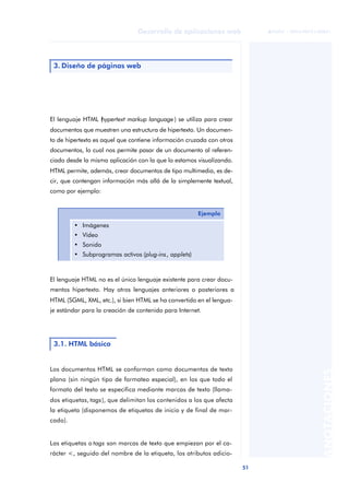51
Desarrollo de aplicaciones web
ANOTACIONES

 FUOC • XP04/90791/00021
El lenguaje HTML (
hypertext markup language) se utiliza para crear
documentos que muestren una estructura de hipertexto. Un documen-
to de hipertexto es aquel que contiene información cruzada con otros
documentos, lo cual nos permite pasar de un documento al referen-
ciado desde la misma aplicación con la que lo estamos visualizando.
HTML permite, además, crear documentos de tipo multimedia, es de-
cir, que contengan información más allá de la simplemente textual,
como por ejemplo:
El lenguaje HTML no es el único lenguaje existente para crear docu-
mentos hipertexto. Hay otros lenguajes anteriores o posteriores a
HTML (SGML, XML, etc.), si bien HTML se ha convertido en el lengua-
je estándar para la creación de contenido para Internet.
Los documentos HTML se conforman como documentos de texto
plano (sin ningún tipo de formateo especial), en los que todo el
formato del texto se especifica mediante marcas de texto (llama-
dos etiquetas, tags), que delimitan los contenidos a los que afecta
la etiqueta (disponemos de etiquetas de inicio y de final de mar-
cado).
Las etiquetas o tags son marcas de texto que empiezan por el ca-
rácter <, seguido del nombre de la etiqueta, los atributos adicio-
3. Diseño de páginas web
Ejemplo
• Imágenes
• Vídeo
• Sonido
• Subprogramas activos (plug-ins, applets)
3.1. HTML básico
 