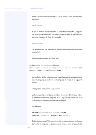 Software libre
52
ANOTACIONES

 FUOC • XP04/90791/00021
nales y acaban con el carácter >, de la forma, para las etiquetas
de inicio:
<ETIQUETA>
Y que se forman con el carácter <, seguido del carácter /, seguido
del nombre de la etiqueta y acaban con el carácter >, de la forma,
para las etiquetas de final de marcado:
</ETIQUETA>
Las etiquetas no son sensibles a mayúsculas/minúsculas (son case-
insensitive).
Ejemplos de etiquetas de HTML son:
Los atributos de las etiquetas, que especifican parámetros adiciona-
les a la etiqueta, se incluyen en la etiqueta de inicio de la siguiente
forma:
<ETIQUETA ATRIBUTO ATRIBUTO ...>
La forma de dichos atributos será bien el nombre del atributo o bien
el nombre del atributo, seguido de =, seguido del valor que se le
quiere asignar (generalmente entrecomillado).
Por ejemplo:
<A HREF=“http://www.w3c.org”>Enlace</A>
<IMG SRC=“imagen.jpg” BORDER=0 ALT=“NOMBRE”>
Cabe destacar que HTML permite omitir en algunos casos la etiqueta
de final si la etiqueta no debe envolver ningún texto al que afecte,
<title>Nombre del documento</title>
<P>Un ejemplo de uso de las etiquetas para marcado de texto</P>
<B>Negrilla<I>Itálica</I>Negrilla</B>
 