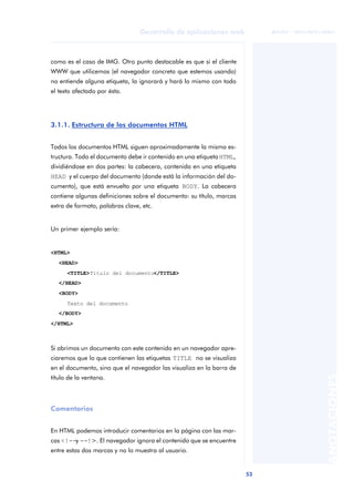 53
Desarrollo de aplicaciones web
ANOTACIONES

 FUOC • XP04/90791/00021
como es el caso de IMG. Otro punto destacable es que si el cliente
WWW que utilicemos (el navegador concreto que estemos usando)
no entiende alguna etiqueta, la ignorará y hará lo mismo con todo
el texto afectado por ésta.
3.1.1. Estructura de los documentos HTML
Todos los documentos HTML siguen aproximadamente la misma es-
tructura. Todo el documento debe ir contenido en una etiqueta HTML,
dividiéndose en dos partes: la cabecera, contenida en una etiqueta
HEAD y el cuerpo del documento (donde está la información del do-
cumento), que está envuelto por una etiqueta BODY. La cabecera
contiene algunas definiciones sobre el documento: su título, marcas
extra de formato, palabras clave, etc.
Un primer ejemplo sería:
<HTML>
<HEAD>
<TITLE>Título del documento</TITLE>
</HEAD>
<BODY>
Texto del documento
</BODY>
</HTML>
Si abrimos un documento con este contenido en un navegador apre-
ciaremos que lo que contienen las etiquetas TITLE no se visualiza
en el documento, sino que el navegador las visualiza en la barra de
título de la ventana.
Comentarios
En HTML podemos introducir comentarios en la página con las mar-
cas <!--y --!>. El navegador ignora el contenido que se encuentre
entre estas dos marcas y no lo muestra al usuario.
 