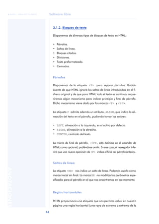 Software libre
54
ANOTACIONES

 FUOC • XP04/90791/00021
3.1.2. Bloques de texto
Disponemos de diversos tipos de bloques de texto en HTML:
• Párrafos.
• Saltos de línea.
• Bloques citados.
• Divisiones.
• Texto preformateado.
• Centrados.
Párrafos
Disponemos de la etiqueta <P> para separar párrafos. Habida
cuenta de que HTML ignora los saltos de línea introducidos en el fi-
chero original y de que para HTML todo el texto es continuo, reque-
riremos algún mecanismo para indicar principio y final de párrafo.
Dicho mecanismo viene dado por las marcas <P> y </P>.
La etiqueta P admite además un atributo, ALIGN, que indica la ali-
neación del texto en el párrafo, pudiendo tomar los valores:
• LEFT, alineación a la izquierda, es el activo por defecto.
• RIGHT, alineación a la derecha.
• CENTER, centrado del texto.
La marca de final de párrafo, </P>, está definida en el estándar de
HTML como opcional, pudiéndose omitir. En ese caso, el navegador infe-
rirá que una nueva aparición de <P> indica el final del párrafo anterior.
Saltos de línea
La etiqueta <BR> nos indica un salto de línea. Podemos usarla como
marca inicial sin final. La marca BR no modifica los parámetros espe-
cificados para el párrafo en el que nos encontremos en ese momento.
Reglas horizontales
HTML proporciona una etiqueta que nos permite incluir en nuestra
página una regla horizontal (una raya de extremo a extremo de la
 