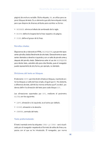 55
Desarrollo de aplicaciones web
ANOTACIONES

 FUOC • XP04/90791/00021
página) de anchura variable. Dicha etiqueta, HR, se utiliza para se-
parar bloques de texto. Es un elemento que sólo tiene etiqueta inicial,
pero que dispone de diversos atributos para cambiar su forma:
• NOSHADE: elimina el efecto de sombreado de la regla.
• WIDTH: define la longitud de la línea respecto a la página.
• SIZE: define el grosor de la línea.
Párrafos citados
Disponemos de un elemento en HTML, BLOCKQUOTE, que permite repre-
sentar párrafos citados literalmente de otro texto. Generalmente se repre-
sentan identados a derecha e izquierda y con un salto de párrafo antes y
después del párrafo citado. Deberíamos evitar el uso de BLOCKQUOTE
para identar texto, usándolo sólo para citas literales, pues el navegador
puede representarlo de otra forma, por ejemplo, no identado.
Divisiones del texto en bloques
El elemento <DIV> permite dividir el texto en bloques, insertando en-
tre los bloques un salto de línea simple, al igual que BR. No obstante,
a diferencia de éste, admite los mismos atributos que P, es decir, po-
demos definir la alineación del texto para cada bloque DIV.
Las alineaciones soportadas por DIV, mediante el parámetro
ALIGN, son las siguientes:
• LEFT, alineación a la izquierda, es el activo por defecto.
• RIGHT, alineación a la derecha.
• CENTER, centrado del texto.
Texto preformateado
El texto insertado entre las etiquetas <PRE> y </PRE> será visuali-
zado por el navegador respetando el formato de saltos de línea y es-
pacios con el que se ha introducido. El navegador, por norma
 