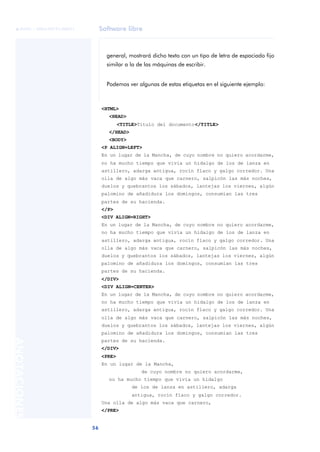 Software libre
56
ANOTACIONES

 FUOC • XP04/90791/00021
general, mostrará dicho texto con un tipo de letra de espaciado fijo
similar a la de las máquinas de escribir.
Podemos ver algunas de estas etiquetas en el siguiente ejemplo:
<HTML>
<HEAD>
<TITLE>Título del documento</TITLE>
</HEAD>
<BODY>
<P ALIGN=LEFT>
En un lugar de la Mancha, de cuyo nombre no quiero acordarme,
no ha mucho tiempo que vivía un hidalgo de los de lanza en
astillero, adarga antigua, rocín flaco y galgo corredor. Una
olla de algo más vaca que carnero, salpicón las más noches,
duelos y quebrantos los sábados, lantejas los viernes, algún
palomino de añadidura los domingos, consumían las tres
partes de su hacienda.
</P>
<DIV ALIGN=RIGHT>
En un lugar de la Mancha, de cuyo nombre no quiero acordarme,
no ha mucho tiempo que vivía un hidalgo de los de lanza en
astillero, adarga antigua, rocín flaco y galgo corredor. Una
olla de algo más vaca que carnero, salpicón las más noches,
duelos y quebrantos los sábados, lantejas los viernes, algún
palomino de añadidura los domingos, consumían las tres
partes de su hacienda.
</DIV>
<DIV ALIGN=CENTER>
En un lugar de la Mancha, de cuyo nombre no quiero acordarme,
no ha mucho tiempo que vivía un hidalgo de los de lanza en
astillero, adarga antigua, rocín flaco y galgo corredor. Una
olla de algo más vaca que carnero, salpicón las más noches,
duelos y quebrantos los sábados, lantejas los viernes, algún
palomino de añadidura los domingos, consumían las tres
partes de su hacienda.
</DIV>
<PRE>
En un lugar de la Mancha,
de cuyo nombre no quiero acordarme,
no ha mucho tiempo que vivía un hidalgo
de los de lanza en astillero, adarga
antigua, rocín flaco y galgo corredor.
Una olla de algo más vaca que carnero,
</PRE>
 