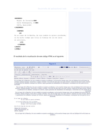 57
Desarrollo de aplicaciones web
ANOTACIONES

 FUOC • XP04/90791/00021
El resultado de la visualización de este código HTML es el siguiente:
<ADDRESS>
Miguel de Cervantes<BR>
Calle Shakespeare, 23<BR>
09876, Madrid<BR>
</ADDRESS>
<CENTER>
<P>
En un lugar de la Mancha, de cuyo nombre no quiero acordarme,
no ha mucho tiempo que vivía un hidalgo de los de lanza
en astillero,
</P>
</CENTER>
</BODY>
</HTML>
Figura 2.
 
