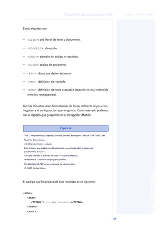 59
Desarrollo de aplicaciones web
ANOTACIONES

 FUOC • XP04/90791/00021
Estas etiquetas son:
• <CITE>: cita literal de texto o documento.
• <ADDRESS>: dirección.
• <SAMP>: ejemplo de código o resultado.
• <CODE>: código de programa.
• <KBD>: datos que deben teclearse.
• <VAR>: definición de variable.
• <DFN>: definición de texto o palabra (soporte no muy extendido
entre los navegadores).
Dichas etiquetas serán formateadas de forma diferente según el na-
vegador y la configuración que tengamos. Como ejemplo podemos
ver el aspecto que presentan en el navegador Mozilla:
El código que ha producido este resultado es el siguiente:
<HTML>
<HEAD>
<TITLE>Título del documento</TITLE>
</HEAD>
<BODY>
Figura 4.
 