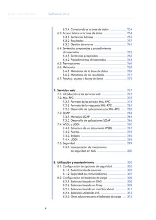 Software libre
6
ANOTACIONES

 FUOC • XP04/90791/00021
6.2.4. Conectando a la base de datos .................... 254
6.3. Acceso básico a la base de datos ........................... 254
6.3.1. Sentencias básicas ....................................... 255
6.3.2. Resultados ................................................... 257
6.3.3. Gestión de errores ....................................... 261
6.4. Sentencias preparadas y procedimientos
almacenados ........................................................ 262
6.4.1. Sentencias preparadas ................................. 263
6.4.2. Procedimientos almacenados ....................... 264
6.5. Transacciones ....................................................... 266
6.6. Metadatos ............................................................. 268
6.6.1. Metadatos de la base de datos ..................... 269
6.6.2. Metadatos de los resultados ......................... 271
6.7. Práctica: acceso a bases de datos .......................... 272
7. Servicios web ............................................................. 277
7.1. Introducción a los servicios web ............................. 277
7.2. XML-RPC ............................................................... 278
7.2.1. Formato de la petición XML–RPC .................. 278
7.2.2. Formato de la respuesta XML–RPC ................ 281
7.2.3. Desarrollo de aplicaciones con XML–RPC ...... 283
7.3. SOAP .................................................................... 284
7.3.1. Mensajes SOAP ........................................... 284
7.3.2. Desarrollo de aplicaciones SOAP .................. 286
7.4. WSDL y UDDI ....................................................... 290
7.4.1. Estructura de un documento WSDL ............... 291
7.4.2. Puertos ........................................................ 293
7.4.3. Enlaces ....................................................... 295
7.4.4. UDDI .......................................................... 296
7.5. Seguridad ............................................................. 299
7.5.1. Incorporación de mecanismos
de seguridad en XML ................................... 300
8. Utilización y mantenimiento ...................................... 305
8.1. Configuración de opciones de seguridad ................ 305
8.1.1. Autenticación de usuarios ............................. 305
8.1.2. Seguridad de comunicaciones ...................... 307
8.2. Configuración de balanceo de carga ..................... 308
8.2.1. Balanceo basado en DNS ............................ 308
8.2.2. Balanceo basado en Proxy ........................... 309
8.2.3. Balanceo basado en mod backhand ............. 311
8.2.4. Balanceo utilizando LVS ............................... 312
8.2.5. Otras soluciones para el balanceo de carga .... 315
 