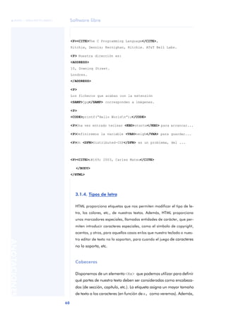 Software libre
60
ANOTACIONES

 FUOC • XP04/90791/00021
3.1.4. Tipos de letra
HTML proporciona etiquetas que nos permiten modificar el tipo de le-
tra, los colores, etc., de nuestros textos. Además, HTML proporciona
unos marcadores especiales, llamados entidades de carácter, que per-
miten introducir caracteres especiales, como el símbolo de copyright,
acentos, y otros, para aquellos casos enlos que nuestro teclado o nues-
tro editor de texto no lo soportan, para cuando el juego de caracteres
no lo soporta, etc.
Cabeceras
Disponemos de un elemento<Hx> que podemos utilizar para definir
qué partes de nuestro texto deben ser consideradas como encabeza-
dos (de sección, capítulo, etc.). La etiqueta asigna un mayor tamaño
de texto a los caracteres (en función dex, como veremos). Además,
<P><CITE>The C Programming Language</CITE>,
Ritchie, Dennis; Kernighan, Ritchie. AT&T Bell Labs.
<P> Nuestra dirección es:
<ADDRESS>
10, Downing Street.
Londres.
</ADDRESS>
<P>
Los ficheros que acaban con la extensión
<SAMP>jpg</SAMP> corresponden a imágenes.
<P>
<CODE>printf(“Hello Worldn”);</CODE>
<P>Una vez entrado teclear <KBD>startx</KBD> para arrancar...
<P>Definiremos la variable <VAR>neigh</VAR> para guardar...
<P>Un <DFN>Distributed-CSP</DFN> es un problema, del ...
<P><CITE>© 2003, Carles Mateu</CITE>
</BODY>
</HTML>
 