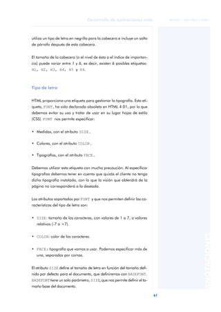 61
Desarrollo de aplicaciones web
ANOTACIONES

 FUOC • XP04/90791/00021
utiliza un tipo de letra en negrilla para la cabecera e incluye un salto
de párrafo después de esta cabecera.
El tamaño de la cabecera (o el nivel de ésta o el índice de importan-
cia) puede variar entre 1 y 6, es decir, existen 6 posibles etiquetas:
H1, H2, H3, H4, H5 y H6.
Tipo de letra
HTML proporciona una etiqueta para gestionar la tipografía. Esta eti-
queta, FONT, ha sido declarada obsoleta en HTML 4.01, por lo que
debemos evitar su uso y tratar de usar en su lugar hojas de estilo
(CSS). FONT nos permite especificar:
• Medidas, con el atributo SIZE.
• Colores, con el atributo COLOR.
• Tipografías, con el atributo FACE.
Debemos utilizar esta etiqueta con mucha precaución. Al especificar
tipografías debemos tener en cuenta que quizás el cliente no tenga
dicha tipografía instalada, con lo que la visión que obtendrá de la
página no corresponderá a la deseada.
Los atributos soportados por FONT y que nos permiten definir las ca-
racterísticas del tipo de letra son:
• SIZE: tamaño de los caracteres, con valores de 1 a 7, o valores
relativos (-7 a +7).
• COLOR: color de los caracteres.
• FACE: tipografía que vamos a usar. Podemos especificar más de
una, separadas por comas.
El atributo SIZE define el tamaño de letra en función del tamaño defi-
nido por defecto para el documento, que definiremos con BASEFONT.
BASEFONTtiene un solo parámetro, SIZE, que nos permite definir el ta-
maño base del documento.
 