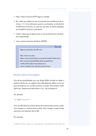 67
Desarrollo de aplicaciones web
ANOTACIONES

 FUOC • XP04/90791/00021
• https: indica el servicio HTTP seguro y cifrado.
• ftp: indica que debemos usar el protocolo de transferencia de ar-
chivos, FTP. Si no indicamos usuario y contraseña, se intentará la
transferencia anónima. En caso de que ésta no fuese aceptada,
se nos pediría usuario y contraseña.
• mailto: indica que se debe enviar un correo electrónico a la direc-
ción especificada.
• news: acceso al servicio de News USENET.
Destinos dentro de la página
Una de las posibilidades que nos ofrece HTML consiste en saltar a
destinos dentro de una página. Para ello debemos definir en la pá-
gina los destinos con nombre, anchors o anclas. Para realizar dicha
definición, disponemos del atributo NAME de la etiqueta A.
Por ejemplo:
<A NAME=“ancla”>
Una vez definidas las anclas dentro de nuestros documentos, pode-
mos navegar e ir directamente a ellas. Para navegar a estas anclas
usaremos una extensión de la URL.
Por ejemplo:
Ejemplo
Algunos ejemplos de URL son:
http://www.uoc.edu
https://www.personales.co/usuarios/carles/indice.html
ftp://usuario:secreto@ftp.cesca.es/pub/linux
mailto:destino@correo.electroni.co
news://noticias.uoc.edu/es.comp.os.linux
<A HREF=“http://www.uoc.edu/manual.html#ancla))Enlace</A>
 