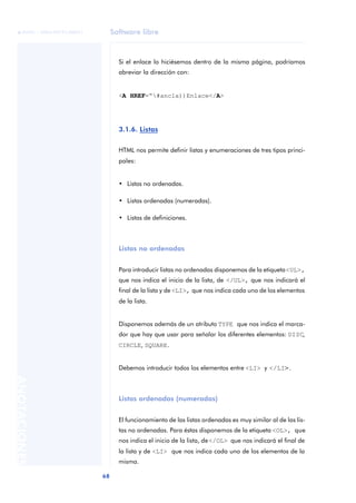 Software libre
68
ANOTACIONES

 FUOC • XP04/90791/00021
Si el enlace lo hiciésemos dentro de la misma página, podríamos
abreviar la dirección con:
<A HREF=“#ancla))Enlace</A>
3.1.6. Listas
HTML nos permite definir listas y enumeraciones de tres tipos princi-
pales:
• Listas no ordenadas.
• Listas ordenadas (numeradas).
• Listas de definiciones.
Listas no ordenadas
Para introducir listas no ordenadas disponemos de la etiqueta<UL>,
que nos indica el inicio de la lista, de </UL>, que nos indicará el
final de la lista y de <LI>, que nos indica cada uno de los elementos
de la lista.
Disponemos además de un atributo TYPE que nos indica el marca-
dor que hay que usar para señalar los diferentes elementos: DISC,
CIRCLE, SQUARE.
Debemos introducir todos los elementos entre <LI> y </LI>.
Listas ordenadas (numeradas)
El funcionamiento de las listas ordenadas es muy similar al de las lis-
tas no ordenadas. Para éstas disponemos de la etiqueta <OL>, que
nos indica el inicio de la lista, de</OL> que nos indicará el final de
la lista y de <LI> que nos indica cada uno de los elementos de la
misma.
 