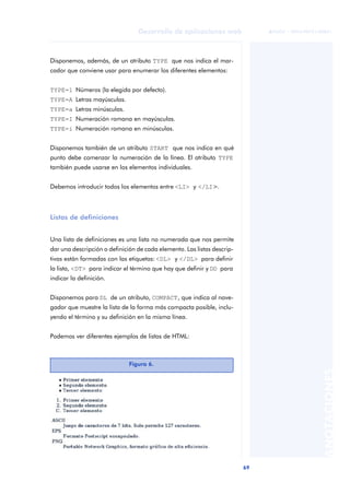69
Desarrollo de aplicaciones web
ANOTACIONES

 FUOC • XP04/90791/00021
Disponemos, además, de un atributo TYPE que nos indica el mar-
cador que conviene usar para enumerar los diferentes elementos:
TYPE=1 Números (la elegida por defecto).
TYPE=A Letras mayúsculas.
TYPE=a Letras minúsculas.
TYPE=I Numeración romana en mayúsculas.
TYPE=i Numeración romana en minúsculas.
Disponemos también de un atributo START que nos indica en qué
punto debe comenzar la numeración de la línea. El atributo TYPE
también puede usarse en los elementos individuales.
Debemos introducir todos los elementos entre <LI> y </LI>.
Listas de definiciones
Una lista de definiciones es una lista no numerada que nos permite
dar una descripción o definición de cada elemento. Las listas descrip-
tivas están formadas con las etiquetas: <DL> y </DL> para definir
la lista, <DT> para indicar el término que hay que definir y DD para
indicar la definición.
Disponemos para DL de un atributo, COMPACT, que indica al nave-
gador que muestre la lista de la forma más compacta posible, inclu-
yendo el término y su definición en la misma línea.
Podemos ver diferentes ejemplos de listas de HTML:
Figura 6.
 