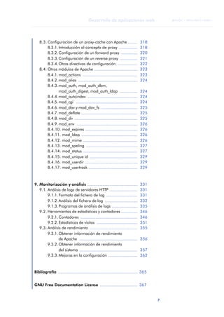 7
Desarrollo de aplicaciones web
ANOTACIONES

 FUOC • XP04/90791/00021
8.3. Configuración de un proxy-cache con Apache ........ 318
8.3.1.Introducción al concepto de proxy ................ 318
8.3.2.Configuración de un forward proxy .............. 320
8.3.3.Configuración de un reverse proxy ............... 321
8.3.4.Otras directivas de configuración ................. 322
8.4. Otros módulos de Apache ..................................... 323
8.4.1.mod_actions ............................................... 323
8.4.2.mod_alias ................................................... 324
8.4.3.mod_auth, mod_auth_dbm,
mod_auth_digest, mod_auth_ldap ............... 324
8.4.4.mod_autoindex ........................................... 324
8.4.5.mod_cgi ..................................................... 324
8.4.6.mod_dav y mod_dav_fs ............................... 325
8.4.7.mod_deflate ................................................ 325
8.4.8.mod_dir ...................................................... 325
8.4.9.mod_env .................................................... 326
8.4.10. mod_expires ............................................. 326
8.4.11. mod_ldap ................................................ 326
8.4.12. mod_mime ............................................... 326
8.4.13. mod_speling ............................................ 327
8.4.14. mod_status ............................................... 327
8.4.15. mod_unique id ......................................... 329
8.4.16. mod_userdir ............................................. 329
8.4.17. mod_usertrack .......................................... 329
9. Monitorización y análisis ........................................... 331
9.1. Análisis de logs de servidores HTTP ........................ 331
9.1.1.Formato del fichero de log ........................... 331
9.1.2.Análisis del fichero de log ............................ 332
9.1.3.Programas de análisis de logs ...................... 335
9.2. Herramientas de estadísticas y contadores .............. 346
9.2.1.Contadores ................................................. 346
9.2.2.Estadísticas de visitas ................................... 351
9.3. Análisis de rendimiento ......................................... 355
9.3.1.Obtener información de rendimiento
de Apache .................................................. 356
9.3.2.Obtener información de rendimiento
del sistema .................................................. 357
9.3.3.Mejoras en la configuración ......................... 362
Bibliografía .................................................................... 365
GNU Free Documentation License ................................ 367
 