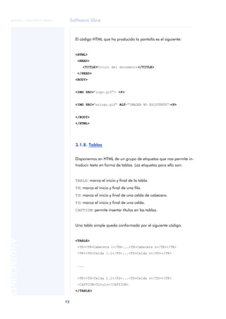 Software libre
72
ANOTACIONES

 FUOC • XP04/90791/00021
El código HTML que ha producido la pantalla es el siguiente:
<HTML>
<HEAD>
<TITLE>Título del documento</TITLE>
</HEAD>
<BODY>
<IMG SRC=“logo.gif”> <P>
<IMG SRC=“nologo.gif” ALT=“IMAGEN NO EXISTENTE”><P>
</BODY>
</HTML>
3.1.8. Tablas
Disponemos en HTML de un grupo de etiquetas que nos permite in-
troducir texto en forma de tablas. Las etiquetas para ello son:
TABLE: marca el inicio y final de la tabla.
TR: marca el inicio y final de una fila.
TH: marca el inicio y final de una celda de cabecera.
TD: marca el inicio y final de una celda.
CAPTION: permite insertar títulos en las tablas.
Una tabla simple queda conformada por el siguiente código:
<TABLE>
<TR><TH>Cabecera 1</TH>...<TH>Cabecera n</TH></TR>
<TR><TD>Celda 1.1</TD>...<TD>Celda n</TD></TR>
...
<TR><TD>Celda 1.1</TD>...<TD>Celda n</TD></TR>
<CAPTION>Título</CAPTION>
</TABLE>
 
