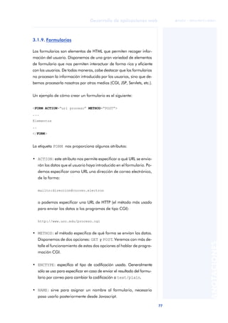 77
Desarrollo de aplicaciones web
ANOTACIONES

 FUOC • XP04/90791/00021
3.1.9. Formularios
Los formularios son elementos de HTML que permiten recoger infor-
mación del usuario. Disponemos de una gran variedad de elementos
de formulario que nos permiten interactuar de forma rica y eficiente
con los usuarios. De todas maneras, cabe destacar que los formularios
no procesan la información introducida por los usuarios, sino que de-
bemos procesarla nosotros por otros medios (CGI, JSP, Servlets, etc.).
Un ejemplo de cómo crear un formulario es el siguiente:
<FORM ACTION=“url proceso” METHOD=“POST”>
...
Elementos
..
</FORM>
La etiqueta FORM nos proporciona algunos atributos:
• ACTION: este atributo nos permite especificar a qué URL se envia-
rán los datos que el usuario haya introducido en el formulario. Po-
demos especificar como URL una dirección de correo electrónico,
de la forma:
mailto:direccion@correo.electron
o podemos especificar una URL de HTTP (el método más usado
para enviar los datos a los programas de tipo CGI):
http://www.uoc.edu/proceso.cgi
• METHOD: el método especifica de qué forma se envían los datos.
Disponemos de dos opciones: GET y POST. Veremos con más de-
talle el funcionamiento de estas dos opciones al hablar de progra-
mación CGI.
• ENCTYPE: especifica el tipo de codificación usada. Generalmente
sólo se usa para especificar en caso de enviar el resultado del formu-
lario por correo para cambiar la codificación a text/plain.
• NAME: sirve para asignar un nombre al formulario, necesario
pasa usarlo posteriormente desde Javascript.
 