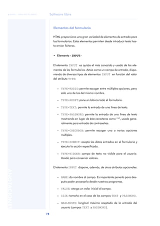 Software libre
78
ANOTACIONES

 FUOC • XP04/90791/00021
Elementos del formulario
HTML proporciona una gran variedad de elementos de entrada para
los formularios. Estos elementos permiten desde introducir texto has-
ta enviar ficheros.
• Elemento <INPUT>
El elemento INPUT es quizás el más conocido y usado de los ele-
mentos de los formularios. Actúa como un campo de entrada, dispo-
niendo de diversos tipos de elementos INPUT en función del valor
del atributo TYPE:
– TYPE=RADIO: permite escoger entre múltiples opciones, pero
sólo una de las del mismo nombre.
– TYPE=RESET: pone en blanco todo el formulario.
– TYPE=TEXT: permite la entrada de una línea de texto.
– TYPE=PASSWORD: permite la entrada de una línea de texto
mostrando en lugar de éste caracteres como “*”, usado gene-
ralmente para entrada de contraseñas.
– TYPE=CHECKBOX: permite escoger una o varias opciones
múltiples.
– TYPE=SUBMIT: acepta los datos entrados en el formulario y
ejecuta la acción especificada.
– TYPE=HIDDEN: campo de texto no visible para el usuario.
Usado para conservar valores.
El elemento INPUT dispone, además, de otros atributos opcionales:
– NAME: da nombre al campo. Es importante ponerlo para des-
pués poder procesarlo desde nuestros programas.
– VALUE: otorga un valor inicial al campo.
– SIZE: tamaño en el caso de los campos TEXT y PASSWORD.
– MAXLENGTH: longitud máxima aceptada de la entrada del
usuario (campos TEXT y PASSWORD).
 