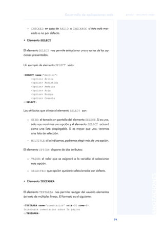 79
Desarrollo de aplicaciones web
ANOTACIONES

 FUOC • XP04/90791/00021
– CHECKED: en caso de RADIO o CHECKBOX si ésta está mar-
cada o no por defecto.
• Elemento SELECT
El elementoSELECT nos permite seleccionar una o varias de las op-
ciones presentadas.
Un ejemplo de elemento SELECT sería:
<SELECT name=“destino”>
<option> África
<option> Antártida
<option> América
<option> Asia
<option> Europa
<option> Oceanía
</SELECT>
Los atributos que ofrece el elemento SELECT son:
– SIZE: el tamaño en pantalla del elemento SELECT. Si es uno,
sólo nos mostrará una opción y el elemento SELECT actuará
como una lista desplegable. Si es mayor que uno, veremos
una lista de selección.
– MULTIPLE: si lo indicamos, podremos elegir más de una opción.
El elemento OPTION dispone de dos atributos:
– VALUE: el valor que se asignará a la variable al seleccionar
esta opción.
– SELECTED: qué opción quedará seleccionada por defecto.
• Elemento TEXTAREA
El elemento TEXTAREA nos permite recoger del usuario elementos
de texto de múltiples líneas. El formato es el siguiente:
<TEXTAREA name=“comentarios” cols=30 rows=6>
Introduzca comentarios sobre la página
</TEXTAREA>
 