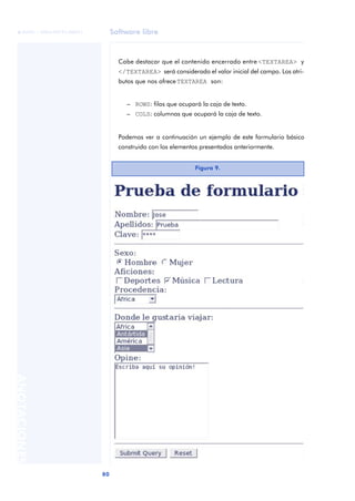 Software libre
80
ANOTACIONES

 FUOC • XP04/90791/00021
Cabe destacar que el contenido encerrado entre <TEXTAREA> y
</TEXTAREA> será considerado el valor inicial del campo. Los atri-
butos que nos ofrece TEXTAREA son:
– ROWS: filas que ocupará la caja de texto.
– COLS: columnas que ocupará la caja de texto.
Podemos ver a continuación un ejemplo de este formulario básico
construido con los elementos presentados anteriormente.
Figura 9.
 