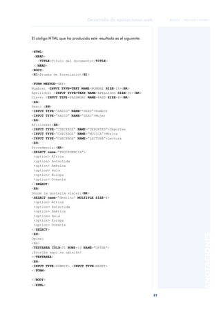 81
Desarrollo de aplicaciones web
ANOTACIONES

 FUOC • XP04/90791/00021
El código HTML que ha producido este resultado es el siguiente:
<HTML>
<HEAD>
<TITLE>Título del documento</TITLE>
</HEAD>
<BODY>
<H1>Prueba de formulario</H1>
<FORM METHOD=GET>
Nombre: <INPUT TYPE=TEXT NAME=NOMBRE SIZE=10><BR>
Apellidos: <INPUT TYPE=TEXT NAME=APELLIDOS SIZE=30><BR>
Clave: <INPUT TYPE=PASSWORD NAME=PASS SIZE=8><BR>
<HR>
Sexo: <BR>
<INPUT TYPE=“RADIO” NAME=“SEXO”>Hombre
<INPUT TYPE=“RADIO” NAME=“SEXO”>Mujer
<BR>
Aficiones:<BR>
<INPUT TYPE=“CHECKBOX” NAME=“DEPORTES”>Deportes
<INPUT TYPE=“CHECKBOX” NAME=“MUSICA”>Música
<INPUT TYPE=“CHECKBOX” NAME=“LECTURA”>Lectura
<BR>
Procedencia:<BR>
<SELECT name=“PROCEDENCIA”>
<option> África
<option> Antártida
<option> América
<option> Asia
<option> Europa
<option> Oceanía
</SELECT>
<HR>
Dónde le gustaría viajar:<BR>
<SELECT name=“destino” MULTIPLE SIZE=4>
<option> África
<option> Antártida
<option> América
<option> Asia
<option> Europa
<option> Oceanía
</SELECT>
<BR>
Opine:
<BR>
<TEXTAREA COLS=25 ROWS=10 NAME=“OPINA”>
¡Escriba aquí su opinión!
</TEXTAREA>
<HR>
<INPUT TYPE=SUBMIT> <INPUT TYPE=RESET>
</FORM>
</BODY>
</HTML>
 