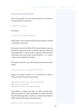 83
Desarrollo de aplicaciones web
ANOTACIONES

 FUOC • XP04/90791/00021
Formato de las hojas de estilo
Como hemos podido ver en los ejemplos anteriores, el formato de
las hojas de estilo es el siguiente:
<elemento> {<formato>}
Por ejemplo:
P {color: red; background:yellow;}
Cabe destacar que la sintaxis de CSS (las hojas de estilo) es sensible
a mayúsculas y minúsculas.
Esta sintaxis nos permitiría definir el formato que deseamos para los
párrafos de nuestra web. Existe una extensión de dicha sintaxis que
hace posible definir un estilo que sólo se aplicará a ciertas partes de
nuestro documento. En concreto, nos permite definir clases de ele-
mentos a los que aplicaremos el estilo.
Por ejemplo, para definir una clase de párrafo que llamaremos des-
tacado:
P.destacado {color: red; background:yellow;}
Podemos usar luego el atributo CLASS que HTML 4.0 añadió a
HTML para definir la clase de cada párrafo:
<P CLASS=“destacado”>Un párrafo destacado</P>
<P>Un párrafo normal</P>
<P CLASS=“destacado”>Otro destacado</P>
Existe además un método para asignar un estilo a párrafos indivi-
duales, aportando así mayor granularidad al concepto de clases.
Para ello deberemos definir el estilo de un elemento individual de
HTML mediante CSS usando la siguiente sintaxis:
#parrafo1 {color: green; background:yellow;}
 