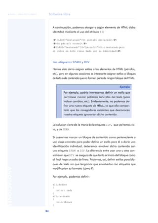 Software libre
84
ANOTACIONES

 FUOC • XP04/90791/00021
A continuación, podemos otorgar a algún elemento de HTML dicha
identidad mediante el uso del atributo ID:
<P CLASS=“destacado”>Un párrafo destacado</P>
<P>Un párrafo normal</P>
<P CLASS=“destacado” ID=“parrafo1”>Otro destacado pero
el color en éste viene dado por su identidad</P>
Las etiquetas SPAN y DIV
Hemos visto cómo asignar estilos a los elementos de HTML (párrafos,
etc.), pero en algunas ocasiones es interesante asignar estilos a bloques
de texto o de contenido que no formen parte de ningún bloque de HTML.
La solución viene de la mano de la etiqueta DIV, que ya hemos vis-
to, y de SPAN.
Si queremos marcar un bloque de contenido como perteneciente a
una clase concreta para poder definir un estilo para él o darle una
identificación individual, deberemos envolver dicho contenido con
una etiqueta SPAN o DIV. La diferencia entre usar una u otra con-
sistirá en que DIV se asegura de que tanto al inicio del bloque como
al final haya un salto de línea. Podemos, así, definir estilos para blo-
ques de texto sin que tengamos que envolverlos con etiquetas que
modificarían su formato (como P).
Por ejemplo, podemos definir:
all.dudoso
{
color: red;
}
all.revisado
{
color:blue;
}
Ejemplo
Por ejemplo, podría interesarnos definir un estilo que
permitiese marcar palabras concretas del texto (para
indicar cambios, etc.). Evidentemente, no podemos de-
finir una nueva etiqueta de HTML, ya que ello compor-
taría que los navegadores existentes que desconocen
nuestra etiqueta ignorarían dicho contenido.
 