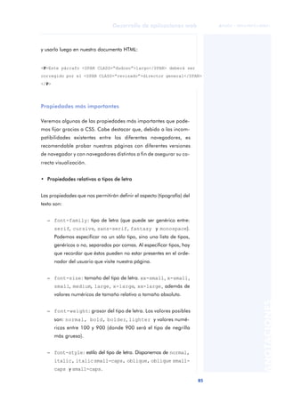 85
Desarrollo de aplicaciones web
ANOTACIONES

 FUOC • XP04/90791/00021
y usarlo luego en nuestro documento HTML:
Propiedades más importantes
Veremos algunas de las propiedades más importantes que pode-
mos fijar gracias a CSS. Cabe destacar que, debido a las incom-
patibilidades existentes entre los diferentes navegadores, es
recomendable probar nuestras páginas con diferentes versiones
de navegador y con navegadores distintos a fin de asegurar su co-
rrecta visualización.
• Propiedades relativas a tipos de letra
Las propiedades que nos permitirán definir el aspecto (tipografía) del
texto son:
– font-family: tipo de letra (que puede ser genérico entre:
serif, cursive, sans-serif, fantasy y monospace).
Podemos especificar no un sólo tipo, sino una lista de tipos,
genéricos o no, separados por comas. Al especificar tipos, hay
que recordar que éstos pueden no estar presentes en el orde-
nador del usuario que visite nuestra página.
– font-size: tamaño del tipo de letra. xx-small, x-small,
small, medium, large, x-large, xx-large, además de
valores numéricos de tamaño relativo o tamaño absoluto.
– font-weight: grosor del tipo de letra. Los valores posibles
son: normal, bold, bolder, lighter y valores numé-
ricos entre 100 y 900 (donde 900 será el tipo de negrilla
más grueso).
– font-style: estilo del tipo de letra. Disponemos de normal,
italic, italicsmall-caps, oblique, oblique small-
caps y small-caps.
<P>Este párrafo <SPAN CLASS=“dudoso”>largo</SPAN> deberá ser
corregido por el <SPAN CLASS=“revisado”>director general</SPAN>
</P>
 