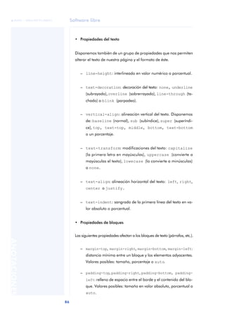 Software libre
86
ANOTACIONES

 FUOC • XP04/90791/00021
• Propiedades del texto
Disponemos también de un grupo de propiedades que nos permiten
alterar el texto de nuestra página y el formato de éste.
– line-height: interlineado en valor numérico o porcentual.
– text-decoration: decoración del texto: none, underline
(subrayado),overline (sobrerrayado), line-through (ta-
chado) o blink (parpadeo).
– vertical-align: alineación vertical del texto. Disponemos
de: baseline (normal), sub (subíndice), super (superíndi-
ce), top, text-top, middle, bottom, text-bottom
o un porcentaje.
– text-transform: modificaciones del texto: capitalize
(la primera letra en mayúsculas), uppercase (convierte a
mayúsculas el texto), lowecase (lo convierte a minúsculas)
o none.
– text-align: alineación horizontal del texto: left, right,
center o justify.
– text-indent: sangrado de la primera línea del texto en va-
lor absoluto o porcentual.
• Propiedades de bloques
Las siguientes propiedades afectan a los bloques de texto (párrafos, etc.).
– margin-top, margin-right, margin-bottom, margin-left:
distancia mínima entre un bloque y los elementos adyacentes.
Valores posibles: tamaño, porcentaje o auto.
– padding-top, padding-right, padding-bottom, padding-
left: relleno de espacio entre el borde y el contenido del blo-
que. Valores posibles: tamaño en valor absoluto, porcentual o
auto.
 